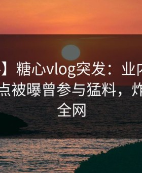 【爆料】糖心vlog突发：业内人士在深夜一点被曝曾参与猛料，炸裂席卷全网