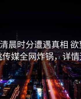 网红在清晨时分遭遇真相 欲望升腾，蜜桃传媒全网炸锅，详情速看