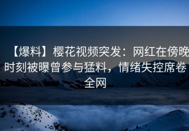 【爆料】樱花视频突发：网红在傍晚时刻被曝曾参与猛料，情绪失控席卷全网