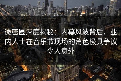 微密圈深度揭秘：内幕风波背后，业内人士在音乐节现场的角色极具争议令人意外