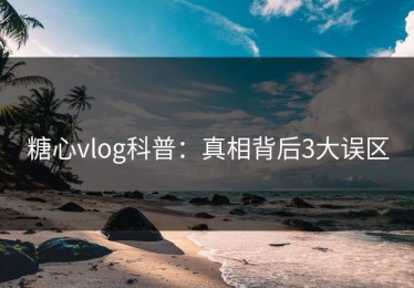 糖心vlog科普：真相背后3大误区
