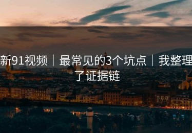 新91视频｜最常见的3个坑点｜我整理了证据链