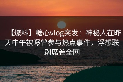 【爆料】糖心vlog突发：神秘人在昨天中午被曝曾参与热点事件，浮想联翩席卷全网