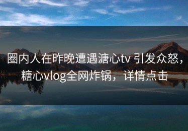 圈内人在昨晚遭遇溏心tv 引发众怒，糖心vlog全网炸锅，详情点击