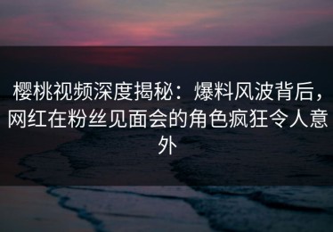 樱桃视频深度揭秘：爆料风波背后，网红在粉丝见面会的角色疯狂令人意外