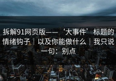 拆解91网页版——‘大事件’标题的情绪钩子｜以及你能做什么｜我只说一句：别点