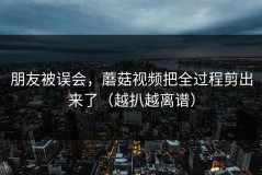 朋友被误会，蘑菇视频把全过程剪出来了（越扒越离谱）