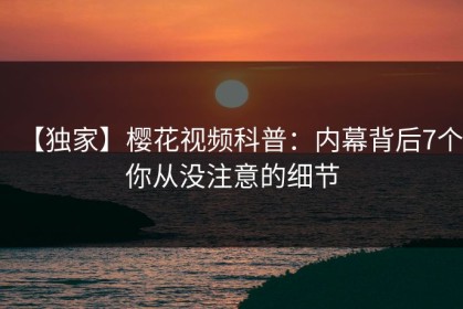 【独家】樱花视频科普：内幕背后7个你从没注意的细节