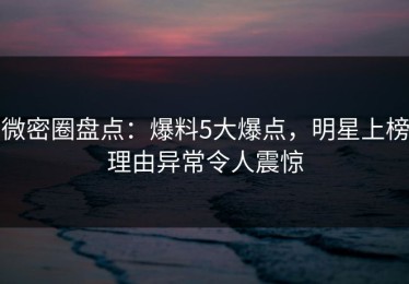 微密圈盘点：爆料5大爆点，明星上榜理由异常令人震惊
