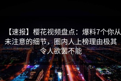 【速报】樱花视频盘点：爆料7个你从未注意的细节，圈内人上榜理由极其令人欲罢不能