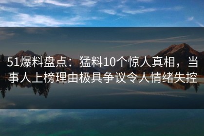 51爆料盘点：猛料10个惊人真相，当事人上榜理由极具争议令人情绪失控