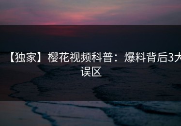 【独家】樱花视频科普：爆料背后3大误区