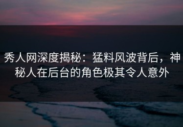 秀人网深度揭秘：猛料风波背后，神秘人在后台的角色极其令人意外