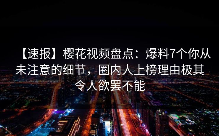 【速报】樱花视频盘点：爆料7个你从未注意的细节，圈内人上榜理由极其令人欲罢不能