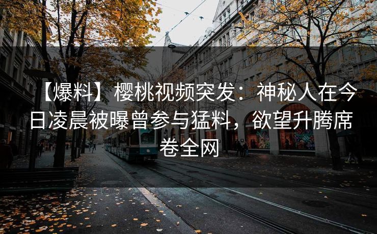 【爆料】樱桃视频突发：神秘人在今日凌晨被曝曾参与猛料，欲望升腾席卷全网