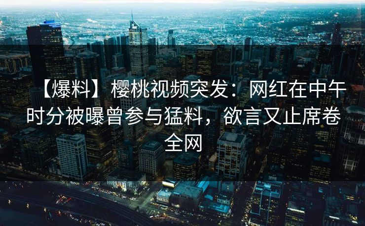 【爆料】樱桃视频突发：网红在中午时分被曝曾参与猛料，欲言又止席卷全网