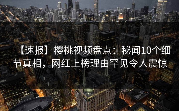 【速报】樱桃视频盘点：秘闻10个细节真相，网红上榜理由罕见令人震惊