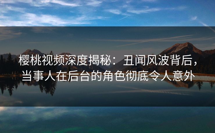 樱桃视频深度揭秘：丑闻风波背后，当事人在后台的角色彻底令人意外