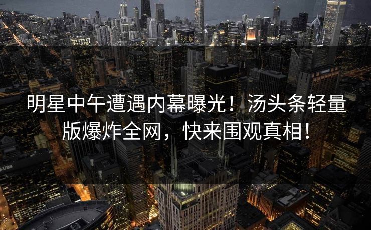 明星中午遭遇内幕曝光!汤头条轻量版爆炸全网,快来围观真相! 明星中午遭遇内幕曝光!汤头条轻量版爆炸全网,快来围观真相!