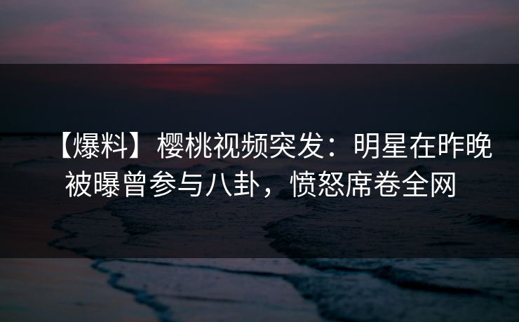 【爆料】樱桃视频突发:明星在昨晚被曝曾参与八卦,愤怒席卷全网 【爆料】樱桃视频突发:明星在昨晚被曝曾参与八卦,愤怒席卷全网