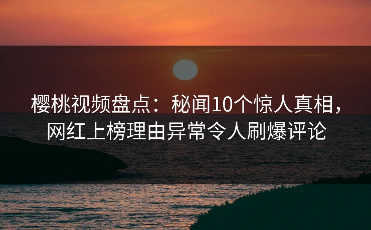樱桃视频盘点：秘闻10个惊人真相，网红上榜理由异常令人刷爆评论