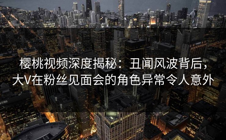 樱桃视频深度揭秘：丑闻风波背后，大V在粉丝见面会的角色异常令人意外