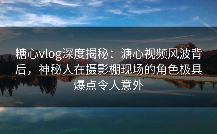 糖心vlog深度揭秘：溏心视频风波背后，神秘人在摄影棚现场的角色极具爆点令人意外