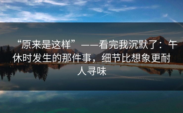 “原来是这样”——看完我沉默了：午休时发生的那件事，细节比想象更耐人寻味
