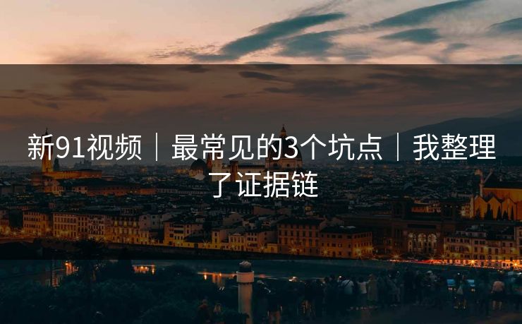 新91视频｜最常见的3个坑点｜我整理了证据链