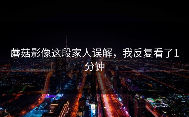 蘑菇影像这段家人误解，我反复看了1分钟