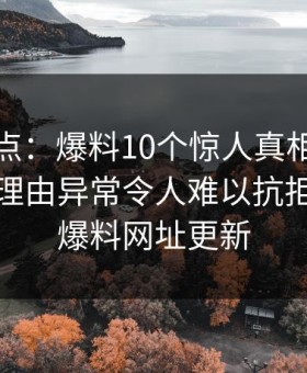 黑料盘点：爆料10个惊人真相，当事人上榜理由异常令人难以抗拒，黑料爆料网址更新