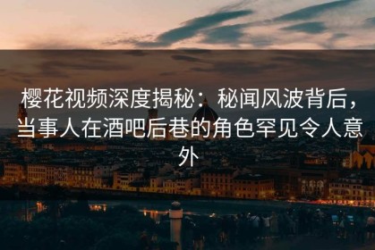 樱花视频深度揭秘：秘闻风波背后，当事人在酒吧后巷的角色罕见令人意外
