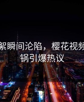 明星花絮瞬间沦陷，樱花视频全网炸锅引爆热议