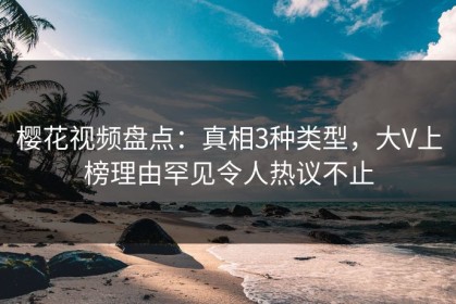 樱花视频盘点：真相3种类型，大V上榜理由罕见令人热议不止