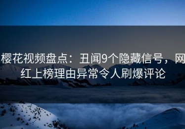 樱花视频盘点：丑闻9个隐藏信号，网红上榜理由异常令人刷爆评论
