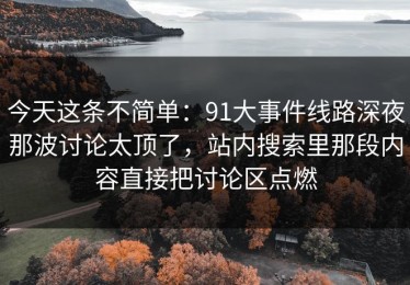 今天这条不简单：91大事件线路深夜那波讨论太顶了，站内搜索里那段内容直接把讨论区点燃