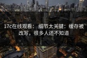 17c在线观看： 细节太关键：缓存被改写，很多人还不知道