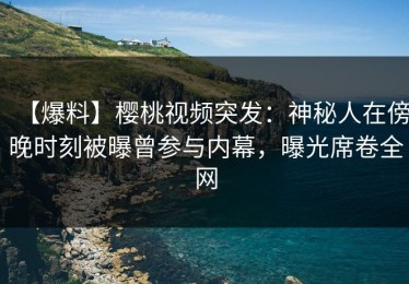 【爆料】樱桃视频突发：神秘人在傍晚时刻被曝曾参与内幕，曝光席卷全网