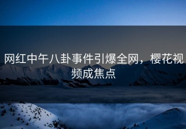 网红中午八卦事件引爆全网，樱花视频成焦点