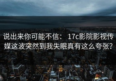 说出来你可能不信： 17c影院影视传媒这波突然到我失眠真有这么夸张？