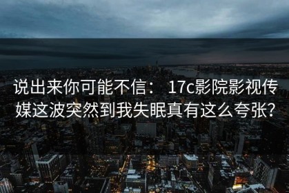 说出来你可能不信： 17c影院影视传媒这波突然到我失眠真有这么夸张？