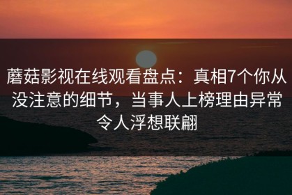 蘑菇影视在线观看盘点：真相7个你从没注意的细节，当事人上榜理由异常令人浮想联翩