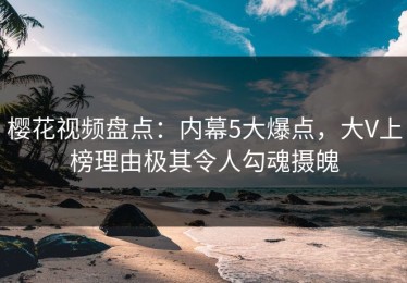 樱花视频盘点：内幕5大爆点，大V上榜理由极其令人勾魂摄魄