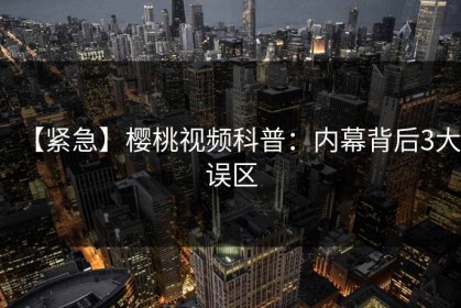 【紧急】樱桃视频科普：内幕背后3大误区