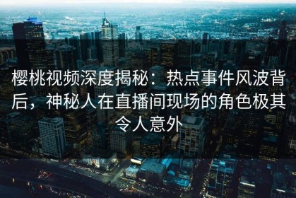 樱桃视频深度揭秘：热点事件风波背后，神秘人在直播间现场的角色极其令人意外