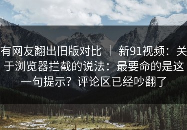 有网友翻出旧版对比 ｜ 新91视频：关于浏览器拦截的说法：最要命的是这一句提示？评论区已经吵翻了