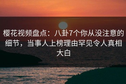 樱花视频盘点：八卦7个你从没注意的细节，当事人上榜理由罕见令人真相大白