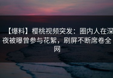 【爆料】樱桃视频突发：圈内人在深夜被曝曾参与花絮，刷屏不断席卷全网