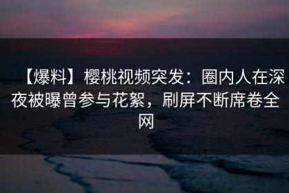 【爆料】樱桃视频突发：圈内人在深夜被曝曾参与花絮，刷屏不断席卷全网