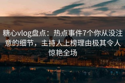 糖心vlog盘点：热点事件7个你从没注意的细节，主持人上榜理由极其令人惊艳全场